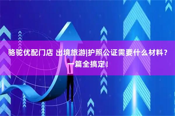 骆驼优配门店 出境旅游|护照公证需要什么材料？一篇全搞定！