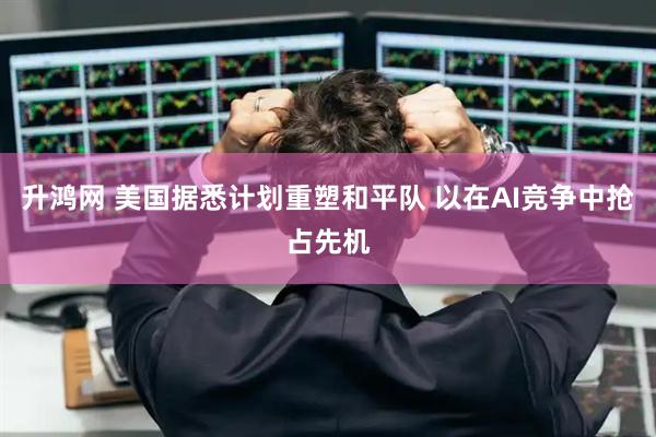 升鸿网 美国据悉计划重塑和平队 以在AI竞争中抢占先机