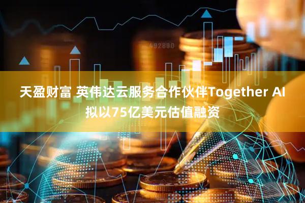 天盈财富 英伟达云服务合作伙伴Together AI拟以75亿美元估值融资