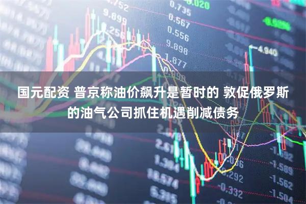 国元配资 普京称油价飙升是暂时的 敦促俄罗斯的油气公司抓住机遇削减债务