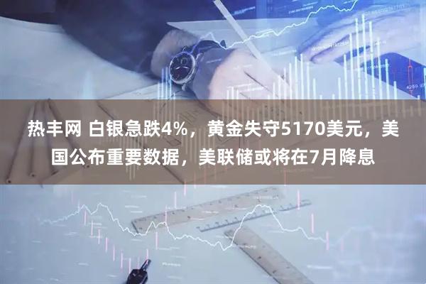热丰网 白银急跌4%,黄金失守5170美元,美国公布重要数据,美联储或将在7月降息