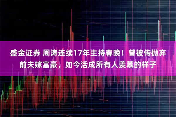 盛金证券 周涛连续17年主持春晚！曾被传抛弃前夫嫁富豪，如今活成所有人羡慕的样子