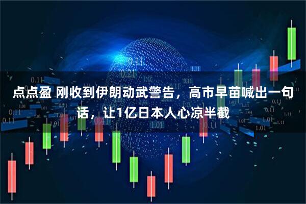 点点盈 刚收到伊朗动武警告,高市早苗喊出一句话,让1亿日本人心凉半截