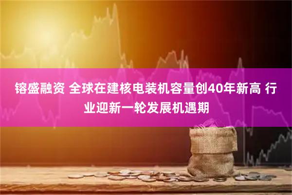 镕盛融资 全球在建核电装机容量创40年新高 行业迎新一轮发展机遇期