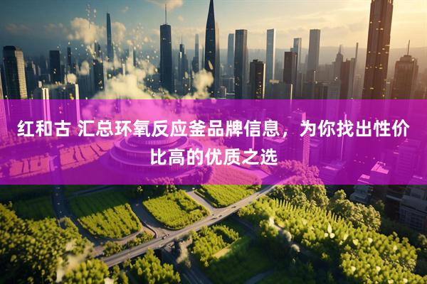 红和古 汇总环氧反应釜品牌信息，为你找出性价比高的优质之选