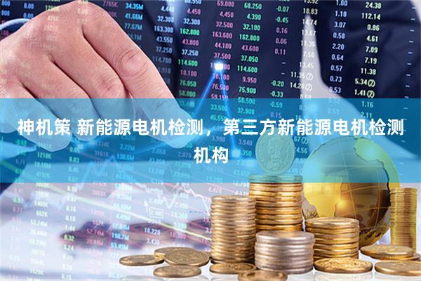 神机策 新能源电机检测，第三方新能源电机检测机构