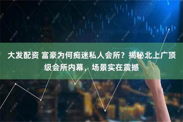 大发配资 富豪为何痴迷私人会所？揭秘北上广顶级会所内幕，场景实在震撼