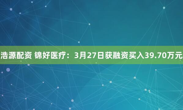 浩源配资 锦好医疗：3月27日获融资买入39.70万元