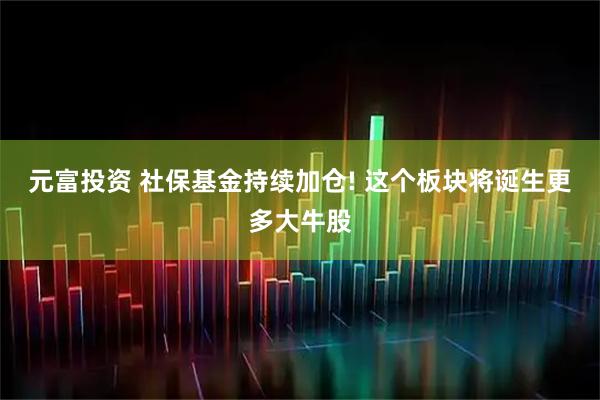 元富投资 社保基金持续加仓! 这个板块将诞生更多大牛股