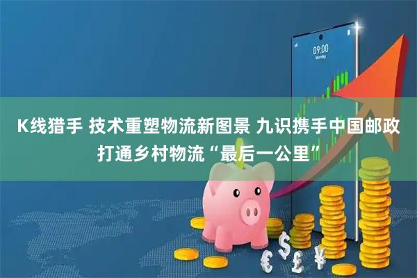 K线猎手 技术重塑物流新图景 九识携手中国邮政打通乡村物流“最后一公里”