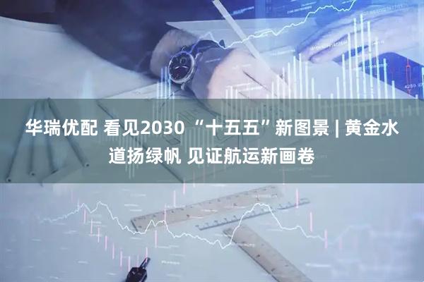 华瑞优配 看见2030 “十五五”新图景 | 黄金水道扬绿帆 见证航运新画卷