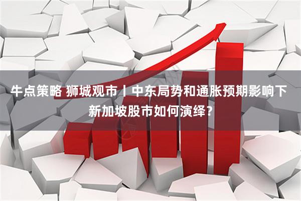 牛点策略 狮城观市丨中东局势和通胀预期影响下 新加坡股市如何演绎？