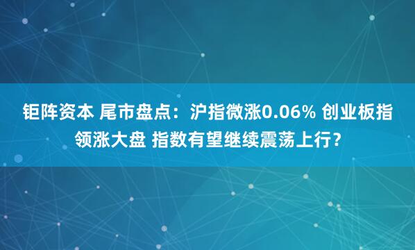 钜阵资本 尾市盘点：沪指微涨0.06% 创业板指领涨大盘 指数有望继续震荡上行？
