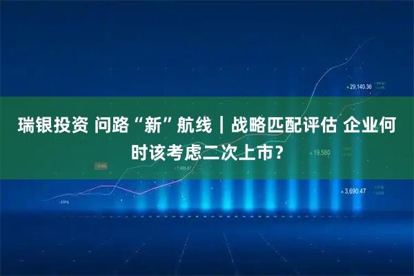 瑞银投资 问路“新”航线｜战略匹配评估 企业何时该考虑二次上市？