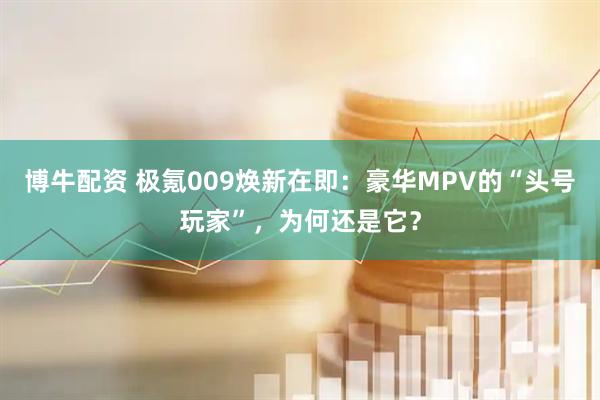 博牛配资 极氪009焕新在即：豪华MPV的“头号玩家”，为何还是它？