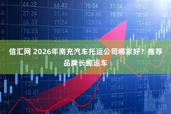 信汇网 2026年南充汽车托运公司哪家好？推荐品牌长鲸运车