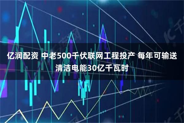 亿润配资 中老500千伏联网工程投产 每年可输送清洁电能30亿千瓦时