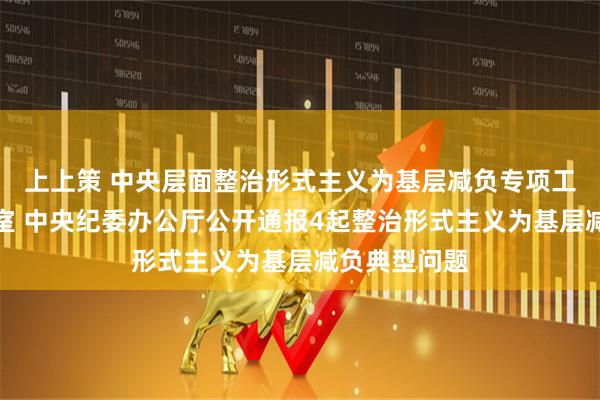 上上策 中央层面整治形式主义为基层减负专项工作机制办公室 中央纪委办公厅公开通报4起整治形式主义为基层减负典型问题