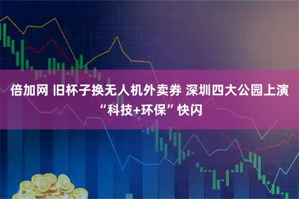 倍加网 旧杯子换无人机外卖券 深圳四大公园上演“科技+环保”快闪