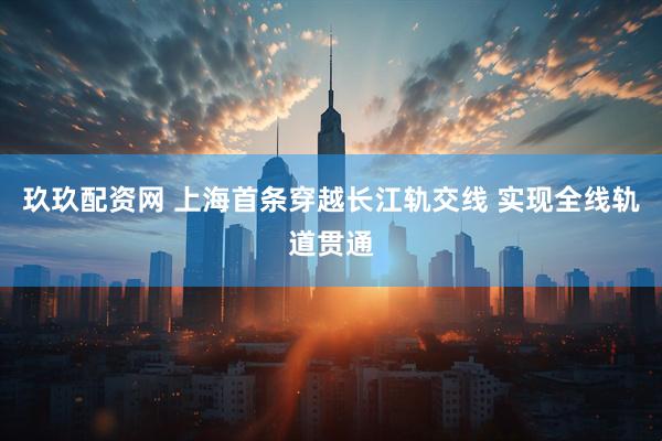 玖玖配资网 上海首条穿越长江轨交线 实现全线轨道贯通