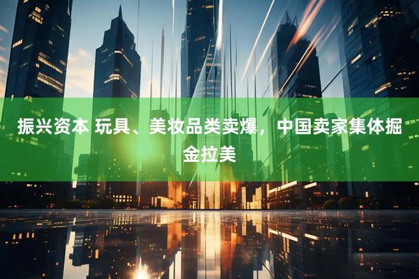 振兴资本 玩具、美妆品类卖爆，中国卖家集体掘金拉美