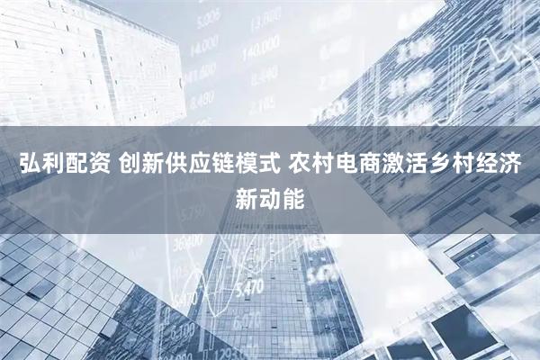 弘利配资 创新供应链模式 农村电商激活乡村经济新动能