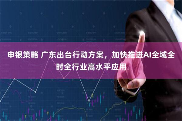 申银策略 广东出台行动方案，加快推进AI全域全时全行业高水平应用