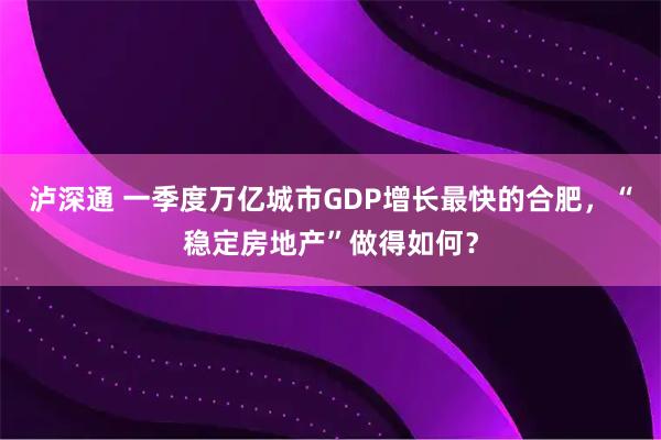 泸深通 一季度万亿城市GDP增长最快的合肥，“稳定房地产”做得如何？