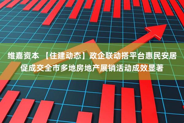 维嘉资本 【住建动态】政企联动搭平台惠民安居促成交全市多地房地产展销活动成效显著