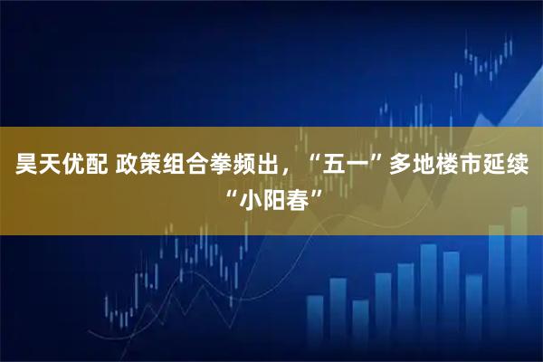 昊天优配 政策组合拳频出，“五一”多地楼市延续“小阳春”