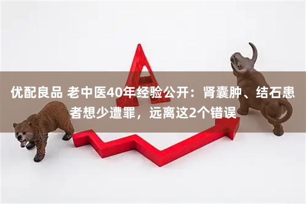 优配良品 老中医40年经验公开：肾囊肿、结石患者想少遭罪，远离这2个错误