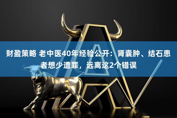 财盈策略 老中医40年经验公开：肾囊肿、结石患者想少遭罪，远离这2个错误