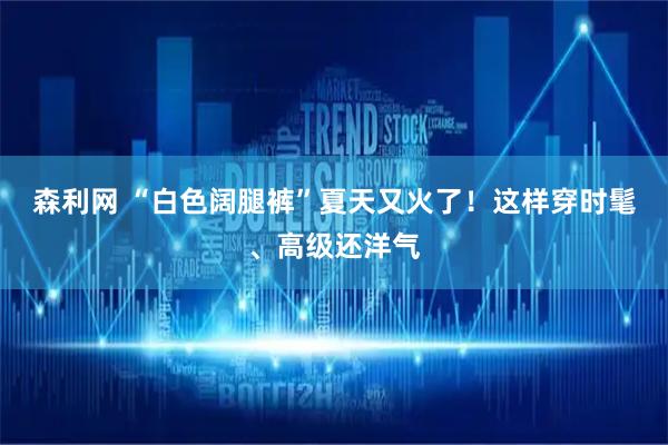 森利网 “白色阔腿裤”夏天又火了！这样穿时髦、高级还洋气