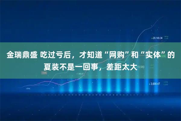 金瑞鼎盛 吃过亏后，才知道“网购”和“实体”的夏装不是一回事，差距太大