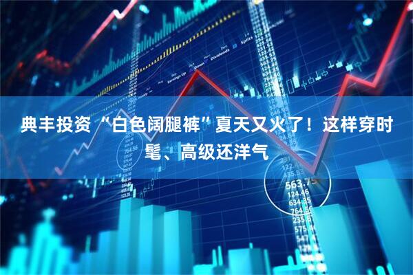 典丰投资 “白色阔腿裤”夏天又火了！这样穿时髦、高级还洋气