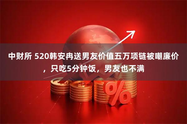 中财所 520韩安冉送男友价值五万项链被嘲廉价，只吃5分钟饭，男友也不满