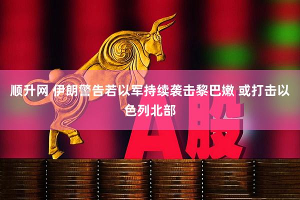 顺升网 伊朗警告若以军持续袭击黎巴嫩 或打击以色列北部