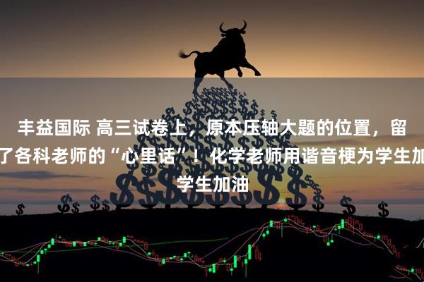 丰益国际 高三试卷上，原本压轴大题的位置，留下了各科老师的“心里话”！化学老师用谐音梗为学生加油
