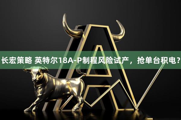 长宏策略 英特尔18A-P制程风险试产，抢单台积电？