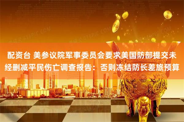 配资台 美参议院军事委员会要求美国防部提交未经删减平民伤亡调查报告：否则冻结防长差旅预算