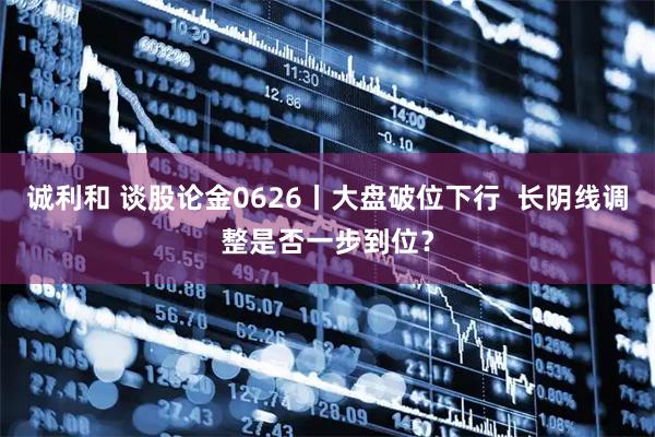 诚利和 谈股论金0626丨大盘破位下行  长阴线调整是否一步到位？
