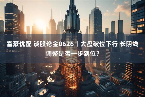 富豪优配 谈股论金0626丨大盘破位下行 长阴线调整是否一步到位？