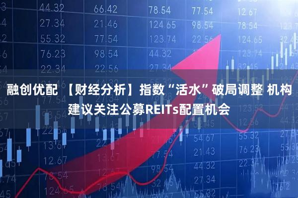 融创优配 【财经分析】指数“活水”破局调整 机构建议关注公募REITs配置机会