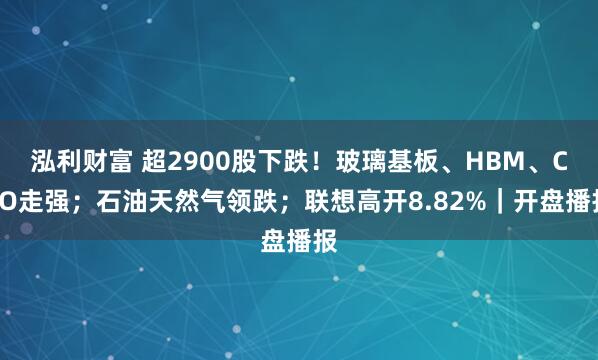 泓利财富 超2900股下跌！玻璃基板、HBM、CPO走强；石油天然气领跌；联想高开8.82%｜开盘播报