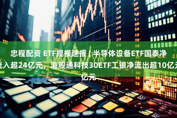 忠程配资 ETF规模速报 | 半导体设备ETF国泰净流入超24亿元,港股通科技30ETF工银净流出超10亿元