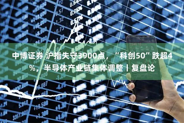 中博证券 沪指失守3900点，“科创50”跌超4%，半导体产业链集体调整丨复盘论