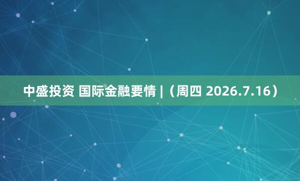 中盛投资 国际金融要情 |（周四 2026.7.16）
