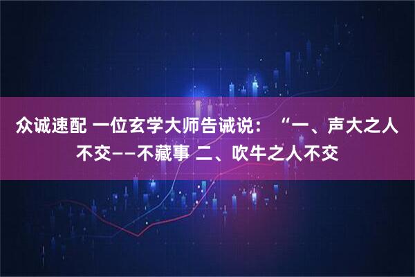 众诚速配 一位玄学大师告诫说： “一、声大之人不交——不藏事 二、吹牛之人不交
