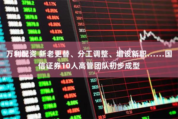 万利配资 新老更替、分工调整、增设新职……国信证券10人高管团队初步成型