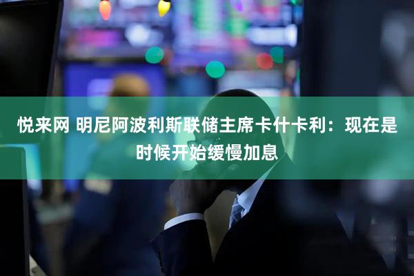 悦来网 明尼阿波利斯联储主席卡什卡利：现在是时候开始缓慢加息
